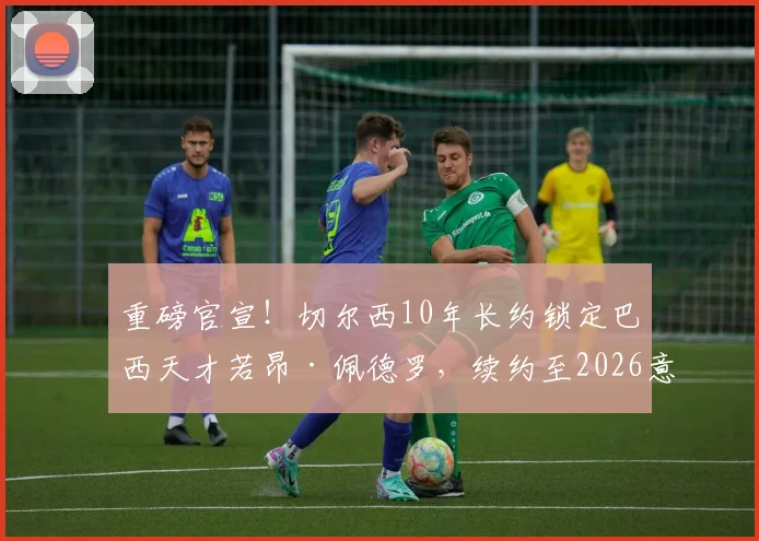 重磅官宣！切尔西10年长约锁定巴西天才若昂·佩德罗，续约至2026意味着什么？