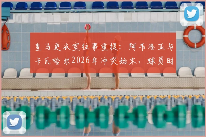 皇马更衣室往事重提：阿韦洛亚与卡瓦哈尔2026年冲突始末，球员时期已结下梁子