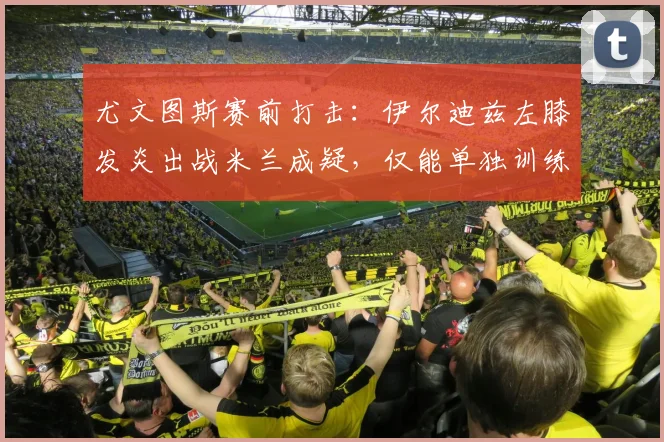 尤文图斯赛前打击：伊尔迪兹左膝发炎出战米兰成疑，仅能单独训练