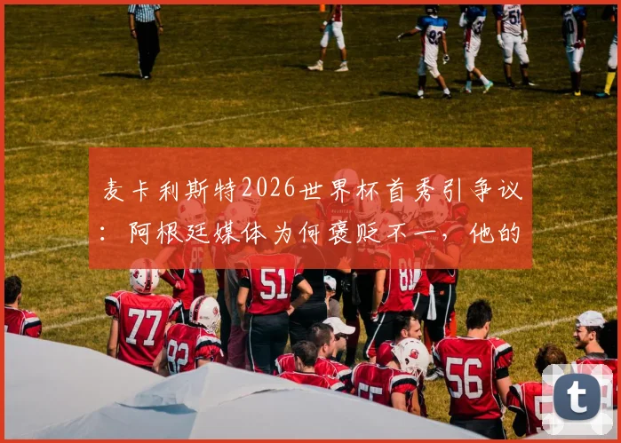 麦卡利斯特2026世界杯首秀引争议:阿根廷媒体为何褒贬不一,他的场上位置与真实评分解析