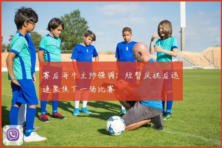 赛后海牛主帅强调：短暂庆祝后迅速聚焦下一场比赛