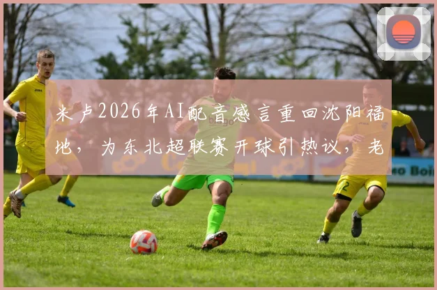 米卢2026年AI配音感言重回沈阳福地，为东北超联赛开球引热议，老帅近况与国足往事回顾
