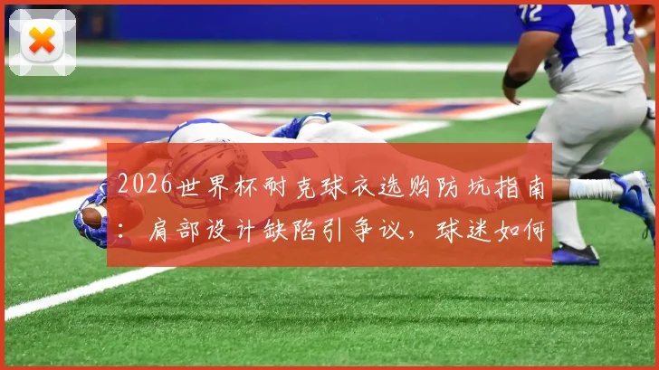 2026世界杯耐克球衣选购防坑指南:肩部设计缺陷引争议,球迷如何避雷与修复