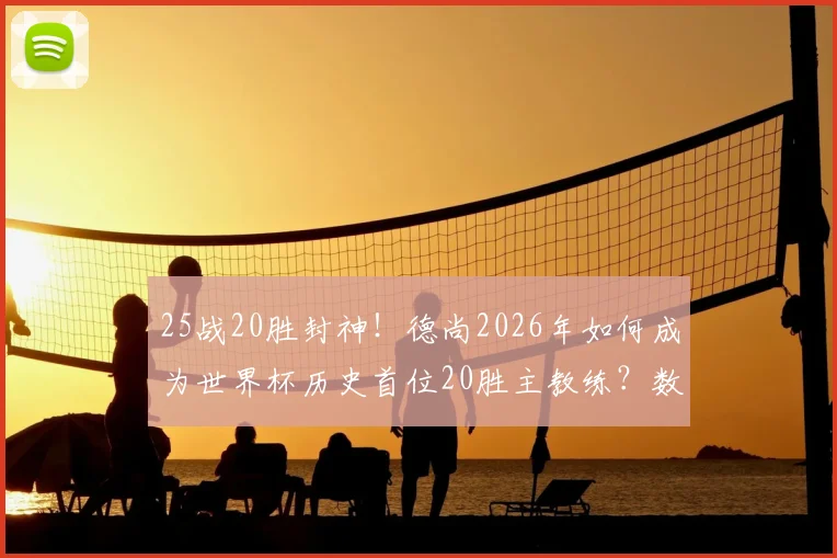 25战20胜封神！德尚2026年如何成为世界杯历史首位20胜主教练？数据全解析