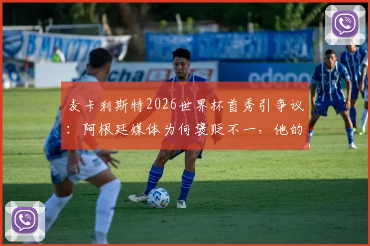麦卡利斯特2026世界杯首秀引争议：阿根廷媒体为何褒贬不一，他的场上位置与真实评分解析