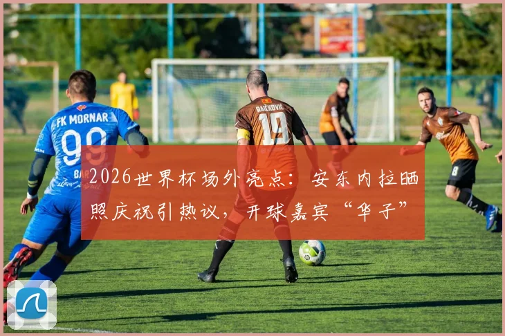 2026世界杯场外亮点：安东内拉晒照庆祝引热议，开球嘉宾“华子”身份解析
