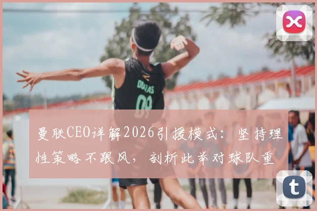 曼联CEO详解2026引援模式：坚持理性策略不跟风，剖析此举对球队重建的深远影响