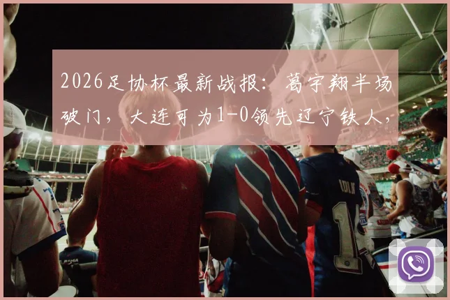 2026足协杯最新战报：葛宇翔半场破门，大连可为1-0领先辽宁铁人，附进球分析与球员信息
