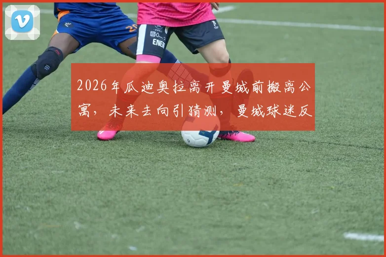2026年瓜迪奥拉离开曼城前搬离公寓，未来去向引猜测，曼城球迷反应真实记录
