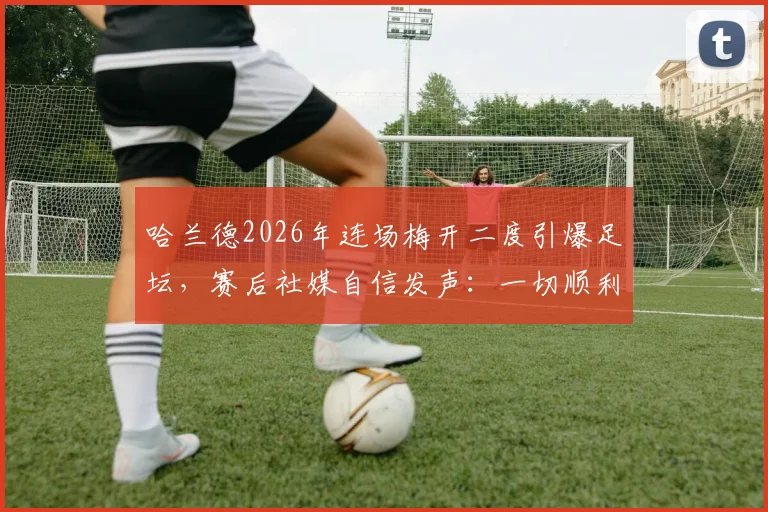 哈兰德2026年连场梅开二度引爆足坛,赛后社媒自信发声:一切顺利,详解其火热状态的背后原因