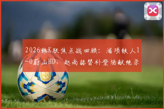 2026韩K联焦点战回顾：浦项铁人1-0蔚山HD，赵尚赫替补登场献绝杀，比赛录像集锦解析