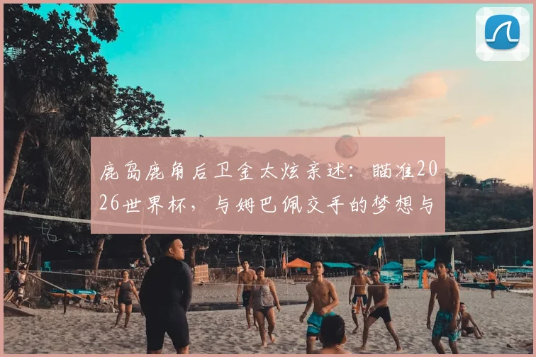 鹿岛鹿角后卫金太炫亲述：瞄准2026世界杯，与姆巴佩交手的梦想与挑战
