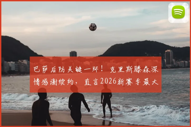 巴萨后防关键一环！克里斯滕森深情感谢续约，直言2026新赛季最大心愿是保持健康