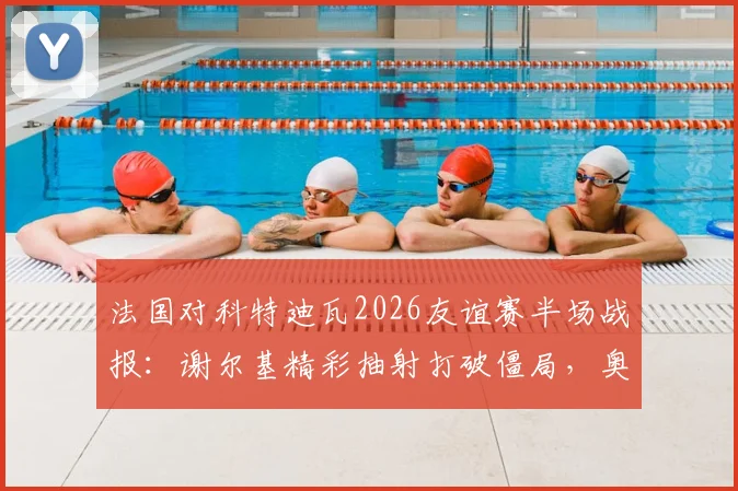 法国对科特迪瓦2026友谊赛半场战报:谢尔基精彩抽射打破僵局,奥利塞屡造威胁,附高清进球集锦回放与阵容解析