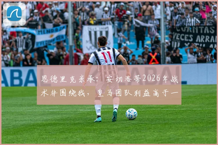 恩德里克亲承：安切洛蒂2026年战术非围绕我，皇马团队利益高于一切