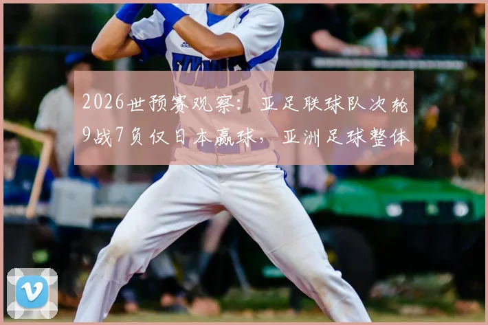 2026世预赛观察：亚足联球队次轮9战7负仅日本赢球，亚洲足球整体低迷原因何在