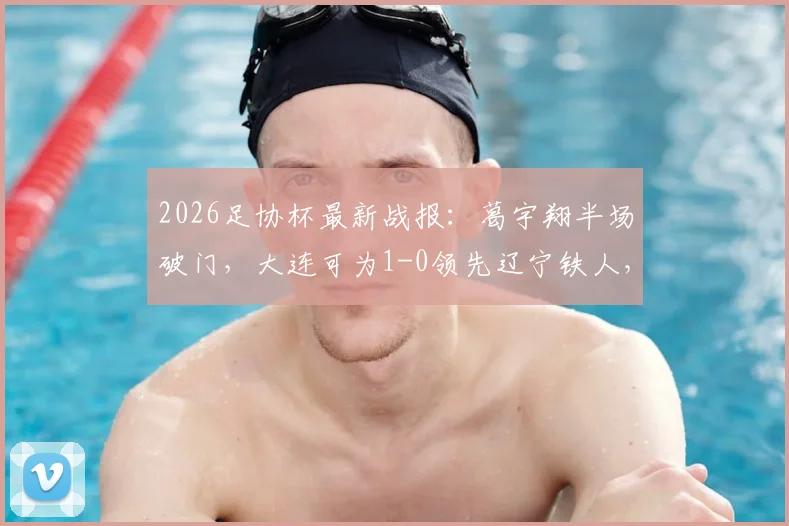 2026足协杯最新战报:葛宇翔半场破门,大连可为1-0领先辽宁铁人,附进球分析与球员信息