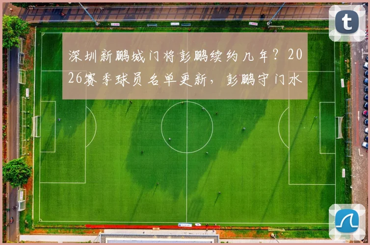 深圳新鹏城门将彭鹏续约几年？2026赛季球员名单更新，彭鹏守门水平深度分析及最新转会动态