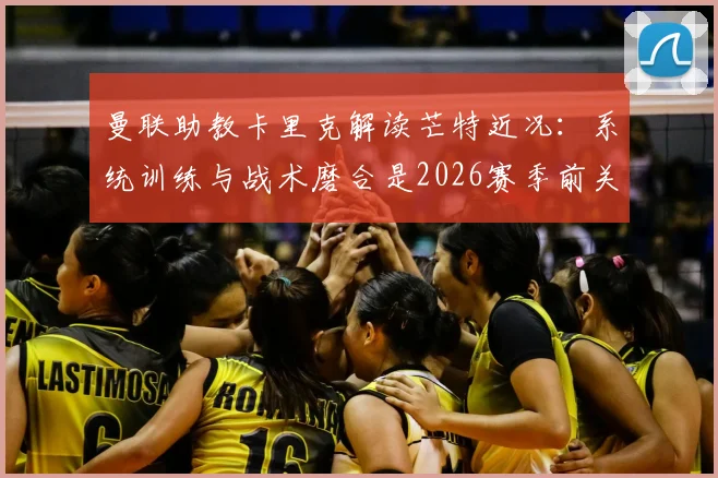 曼联助教卡里克解读芒特近况:系统训练与战术磨合是2026赛季前关键,较长间歇期利好多方