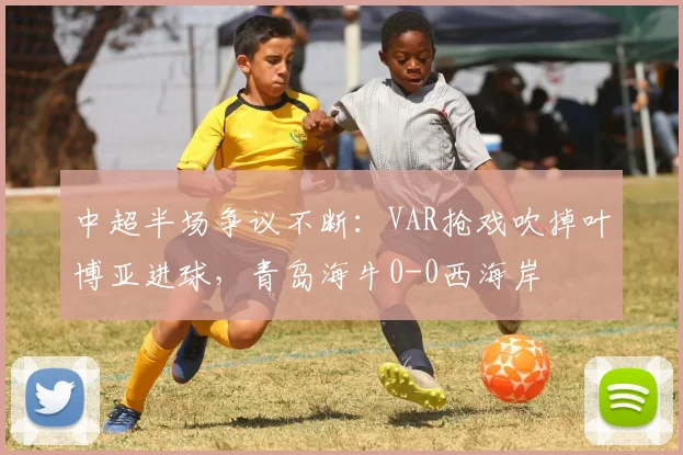 中超半场争议不断:VAR抢戏吹掉叶博亚进球,青岛海牛0-0西海岸