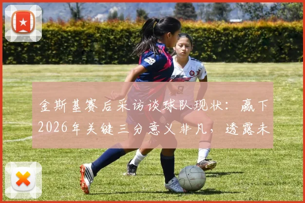 金斯基赛后采访谈球队现状：赢下2026年关键三分意义非凡，透露未来目标