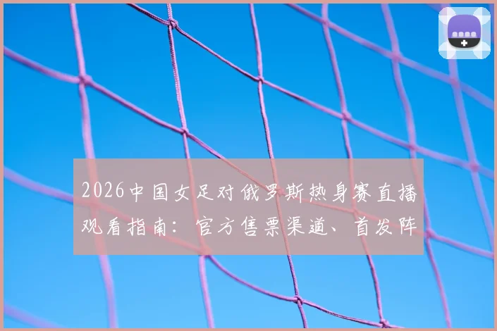 2026中国女足对俄罗斯热身赛直播观看指南：官方售票渠道、首发阵容预测及历史交手记录深度分析