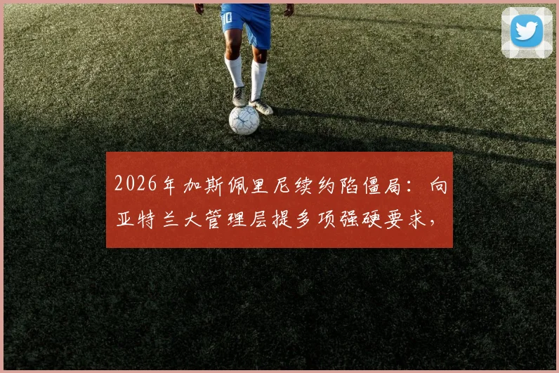 2026年加斯佩里尼续约陷僵局：向亚特兰大管理层提多项强硬要求，若不满足恐离任真蓝黑