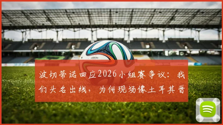 波切蒂诺回应2026小组赛争议：我们头名出线，为何现场像土耳其晋级？现场感受与结果为何割裂？