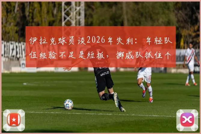 伊拉克球员谈2026年失利：年轻队伍经验不足是短板，挪威队抓住个人失误锁定胜局