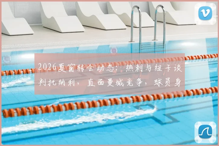 2026夏窗转会动态：热刺与纽卡谈判托纳利，直面曼城竞争，球员身价与去向分析