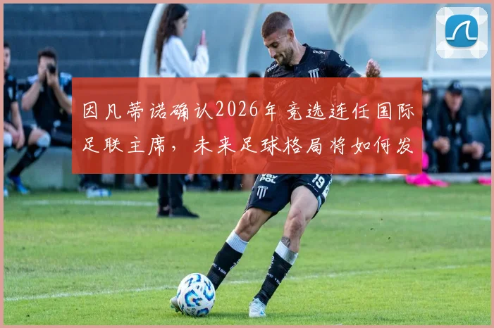 因凡蒂诺确认2026年竞选连任国际足联主席，未来足球格局将如何发展？