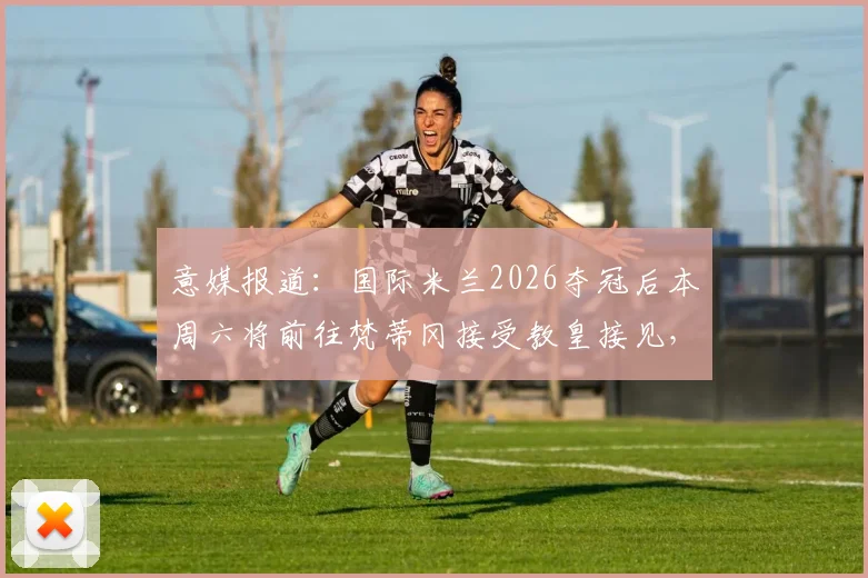 意媒报道：国际米兰2026夺冠后本周六将前往梵蒂冈接受教皇接见，球队庆祝行程全解析