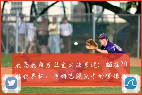 鹿岛鹿角后卫金太炫亲述：瞄准2026世界杯，与姆巴佩交手的梦想与挑战