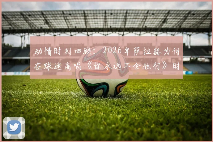 动情时刻回顾：2026年萨拉赫为何在球迷高唱《你永远不会独行》时落泪？现场视频与感人瞬间全解析