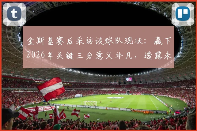 金斯基赛后采访谈球队现状：赢下2026年关键三分意义非凡，透露未来目标