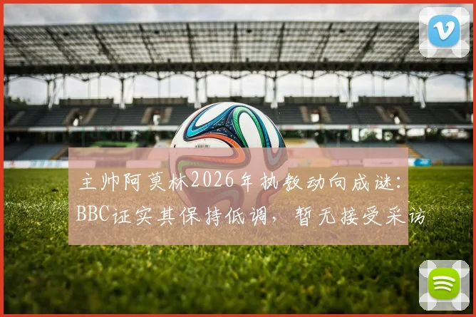 主帅阿莫林2026年执教动向成谜：BBC证实其保持低调，暂无接受采访计划