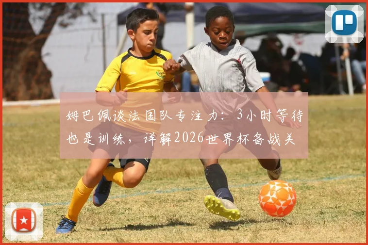 姆巴佩谈法国队专注力:3小时等待也是训练,详解2026世界杯备战关键与团队精神塑造