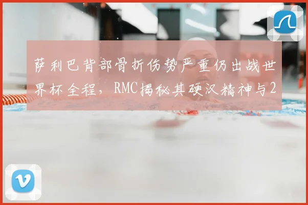 萨利巴背部骨折伤势严重仍出战世界杯全程，RMC揭秘其硬汉精神与2026赛事影响