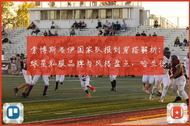 索博斯洛伊国家队报到穿搭解析:球星私服品牌与风格盘点,哈兰德搞笑互动引热议
