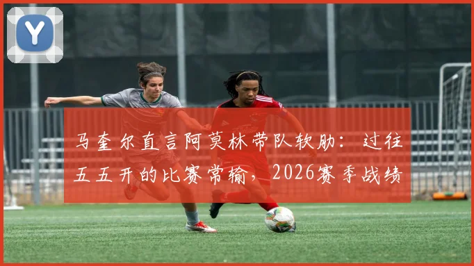 马奎尔直言阿莫林带队软肋：过往五五开的比赛常输，2026赛季战绩已说明问题