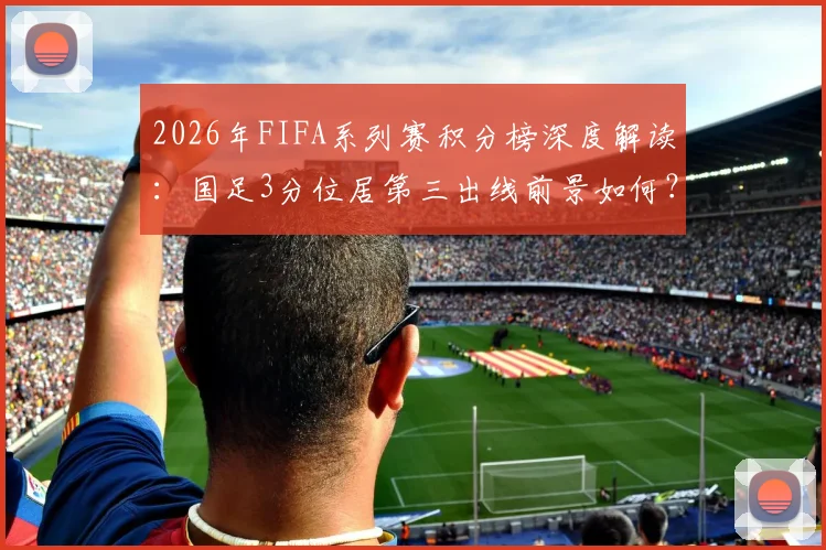 2026年FIFA系列赛积分榜深度解读:国足3分位居第三出线前景如何?澳大利亚赛区冠军积分与晋级形势分析