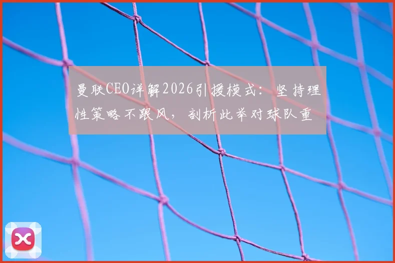 曼联CEO详解2026引援模式：坚持理性策略不跟风，剖析此举对球队重建的深远影响
