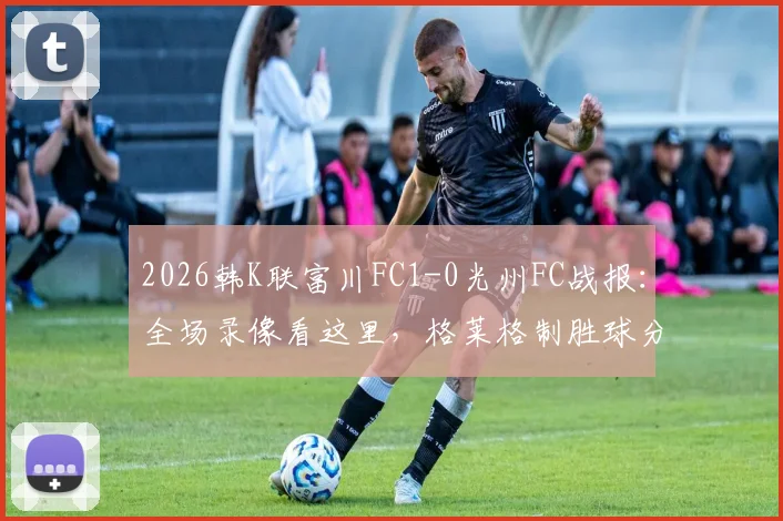 2026韩K联富川FC1-0光州FC战报：全场录像看这里，格莱格制胜球分析及最新积分榜变动
