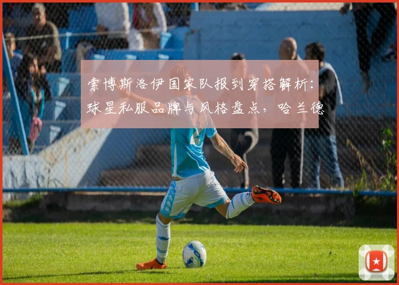 索博斯洛伊国家队报到穿搭解析：球星私服品牌与风格盘点，哈兰德搞笑互动引热议