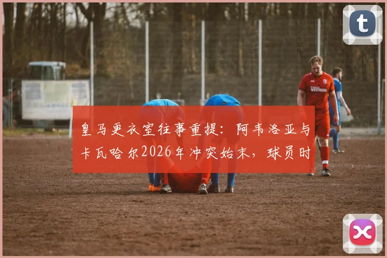 皇马更衣室往事重提:阿韦洛亚与卡瓦哈尔2026年冲突始末,球员时期已结下梁子
