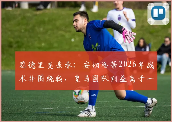 恩德里克亲承：安切洛蒂2026年战术非围绕我，皇马团队利益高于一切