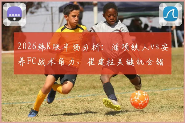 2026韩K联半场分析：浦项铁人vs安养FC战术角力，崔建柱关键机会错失致0-0闷平详解