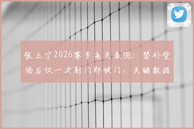 张玉宁2026赛季高光表现:替补登场后仅一次射门即破门,关键数据解析与背后战术价值