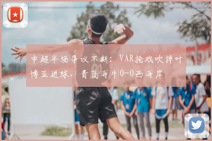 中超半场争议不断：VAR抢戏吹掉叶博亚进球，青岛海牛0-0西海岸