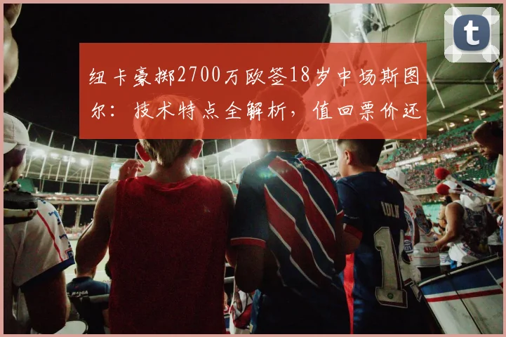 纽卡豪掷2700万欧签18岁中场斯图尔：技术特点全解析，值回票价还是豪赌未来？附阿贾克斯近年售出天才盘点
